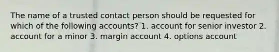 The name of a trusted contact person should be requested for which of the following accounts? 1. account for senior investor 2. account for a minor 3. margin account 4. options account