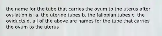 the name for the tube that carries the ovum to the uterus after ovulation is: a. the uterine tubes b. the fallopian tubes c. the oviducts d. all of the above are names for the tube that carries the ovum to the uterus