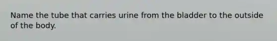 Name the tube that carries urine from the bladder to the outside of the body.