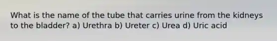 What is the name of the tube that carries urine from the kidneys to the bladder? a) Urethra b) Ureter c) Urea d) Uric acid