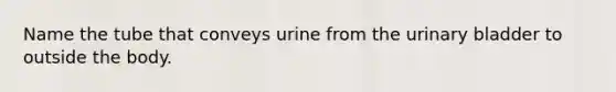 Name the tube that conveys urine from the urinary bladder to outside the body.