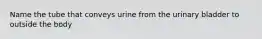 Name the tube that conveys urine from the urinary bladder to outside the body