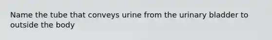 Name the tube that conveys urine from the urinary bladder to outside the body