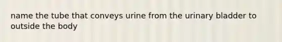 name the tube that conveys urine from the urinary bladder to outside the body