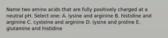 Name two amino acids that are fully positively charged at a neutral pH. Select one: A. lysine and arginine B. histidine and arginine C. cysteine and arginine D. lysine and proline E. glutamine and histidine