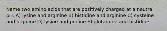 Name two <a href='https://www.questionai.com/knowledge/k9gb720LCl-amino-acids' class='anchor-knowledge'>amino acids</a> that are positively charged at a neutral pH. A) lysine and arginine B) histidine and arginine C) cysteine and arginine D) lysine and proline E) glutamine and histidine