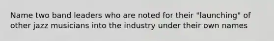 Name two band leaders who are noted for their "launching" of other jazz musicians into the industry under their own names