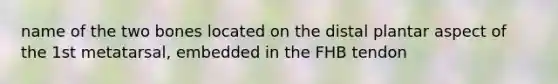 name of the two bones located on the distal plantar aspect of the 1st metatarsal, embedded in the FHB tendon