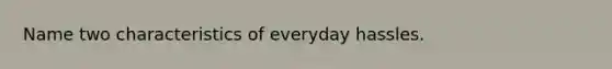 Name two characteristics of everyday hassles.