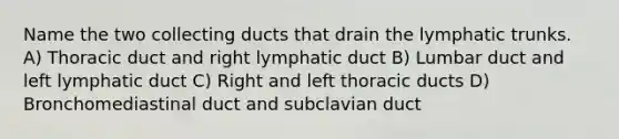 Name the two collecting ducts that drain the lymphatic trunks. A) Thoracic duct and right lymphatic duct B) Lumbar duct and left lymphatic duct C) Right and left thoracic ducts D) Bronchomediastinal duct and subclavian duct