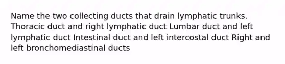 Name the two collecting ducts that drain lymphatic trunks. Thoracic duct and right lymphatic duct Lumbar duct and left lymphatic duct Intestinal duct and left intercostal duct Right and left bronchomediastinal ducts