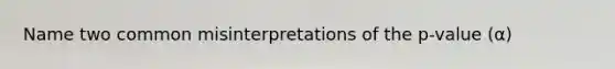 Name two common misinterpretations of the p-value (α)