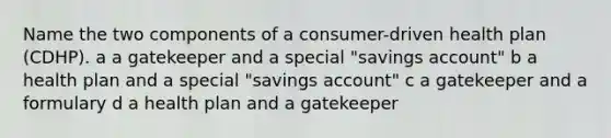 Name the two components of a consumer-driven health plan (CDHP). a a gatekeeper and a special "savings account" b a health plan and a special "savings account" c a gatekeeper and a formulary d a health plan and a gatekeeper