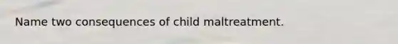 Name two consequences of child maltreatment.