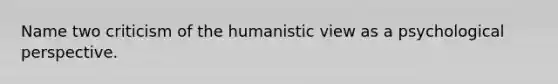 Name two criticism of the humanistic view as a psychological perspective.