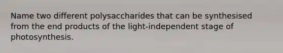 Name two different polysaccharides that can be synthesised from the end products of the light-independent stage of photosynthesis.