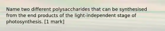 Name two different polysaccharides that can be synthesised from the end products of the light-independent stage of photosynthesis. [1 mark]