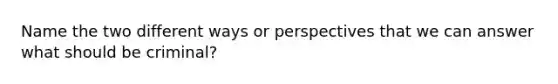 Name the two different ways or perspectives that we can answer what should be criminal?