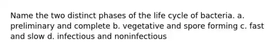 Name the two distinct phases of the life cycle of bacteria. a. preliminary and complete b. vegetative and spore forming c. fast and slow d. infectious and noninfectious