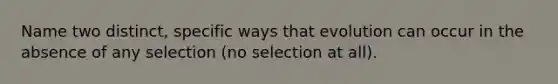 Name two distinct, specific ways that evolution can occur in the absence of any selection (no selection at all).