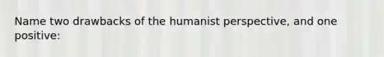 Name two drawbacks of the humanist perspective, and one positive: