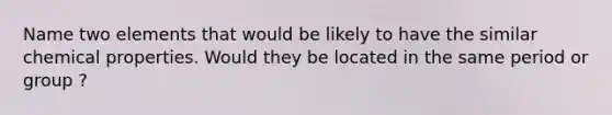 Name two elements that would be likely to have the similar chemical properties. Would they be located in the same period or group ?