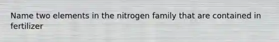 Name two elements in the nitrogen family that are contained in fertilizer