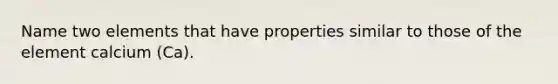 Name two elements that have properties similar to those of the element calcium (Ca).