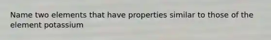 Name two elements that have properties similar to those of the element potassium