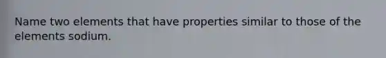 Name two elements that have properties similar to those of the elements sodium.