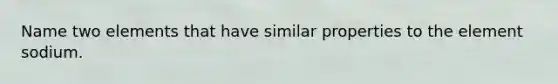 Name two elements that have similar properties to the element sodium.