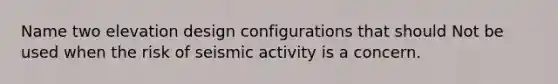 Name two elevation design configurations that should Not be used when the risk of seismic activity is a concern.