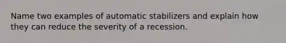 Name two examples of automatic stabilizers and explain how they can reduce the severity of a recession.