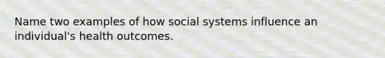 Name two examples of how social systems influence an individual's health outcomes.