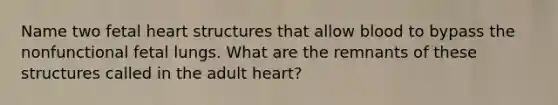 Name two fetal heart structures that allow blood to bypass the nonfunctional fetal lungs. What are the remnants of these structures called in the adult heart?