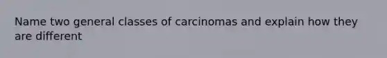 Name two general classes of carcinomas and explain how they are different