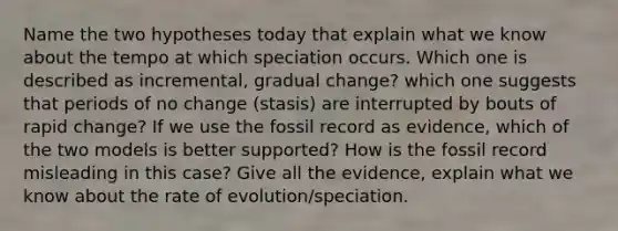 Name the two hypotheses today that explain what we know about the tempo at which speciation occurs. Which one is described as incremental, gradual change? which one suggests that periods of no change (stasis) are interrupted by bouts of rapid change? If we use the fossil record as evidence, which of the two models is better supported? How is the fossil record misleading in this case? Give all the evidence, explain what we know about the rate of evolution/speciation.