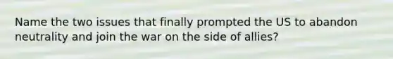 Name the two issues that finally prompted the US to abandon neutrality and join the war on the side of allies?