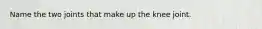 Name the two joints that make up the knee joint.