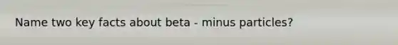 Name two key facts about beta - minus particles?