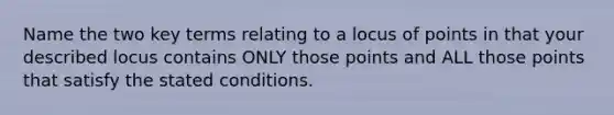 Name the two key terms relating to a locus of points in that your described locus contains ONLY those points and ALL those points that satisfy the stated conditions.