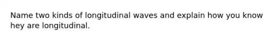 Name two kinds of longitudinal waves and explain how you know hey are longitudinal.