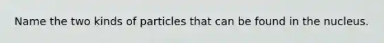 Name the two kinds of particles that can be found in the nucleus.