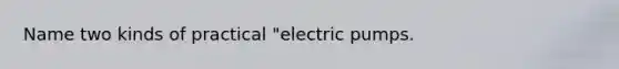 Name two kinds of practical "electric pumps.