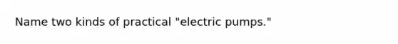 Name two kinds of practical "electric pumps."