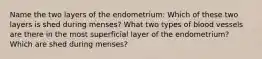 Name the two layers of the endometrium: Which of these two layers is shed during menses? What two types of blood vessels are there in the most superficial layer of the endometrium? Which are shed during menses?