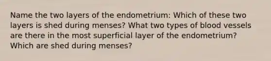 Name the two layers of the endometrium: Which of these two layers is shed during menses? What two types of <a href='https://www.questionai.com/knowledge/kZJ3mNKN7P-blood-vessels' class='anchor-knowledge'>blood vessels</a> are there in the most superficial layer of the endometrium? Which are shed during menses?