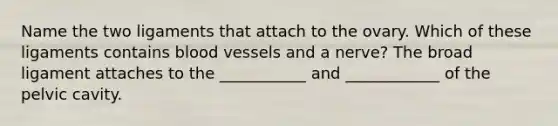 Name the two ligaments that attach to the ovary. Which of these ligaments contains blood vessels and a nerve? The broad ligament attaches to the ___________ and ____________ of the pelvic cavity.