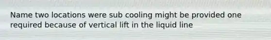 Name two locations were sub cooling might be provided one required because of vertical lift in the liquid line