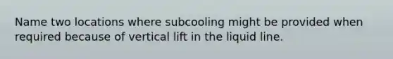 Name two locations where subcooling might be provided when required because of vertical lift in the liquid line.